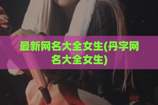 最新网名大全女生(丹字网名大全女生)